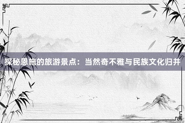 探秘恩施的旅游景点：当然奇不雅与民族文化归并
